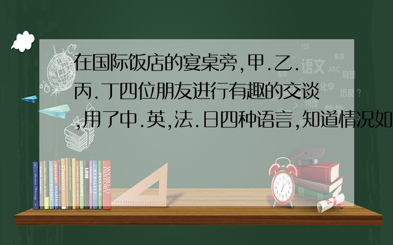 在国际饭店的宴桌旁,甲.乙.丙.丁四位朋友进行有趣的交谈,用了中.英,法.日四种语言,知道情况如下