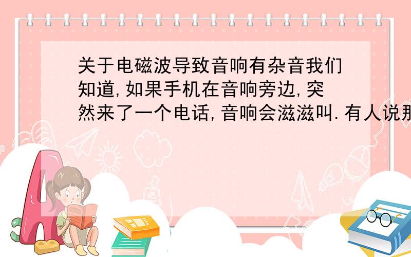 关于电磁波导致音响有杂音我们知道,如果手机在音响旁边,突然来了一个电话,音响会滋滋叫.有人说那是电磁波的干扰.我想问了:手机仅仅是接受而已,无非是来不来信号把了.如果来了对应的