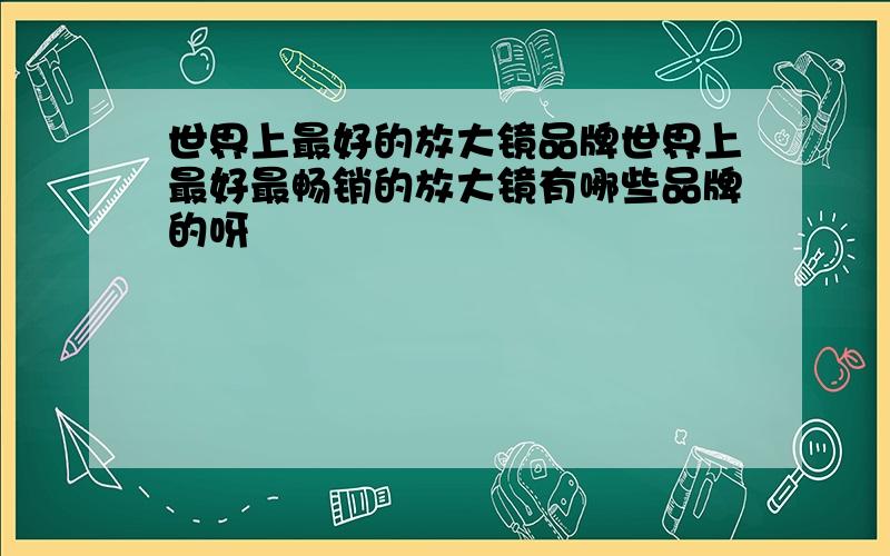 世界上最好的放大镜品牌世界上最好最畅销的放大镜有哪些品牌的呀