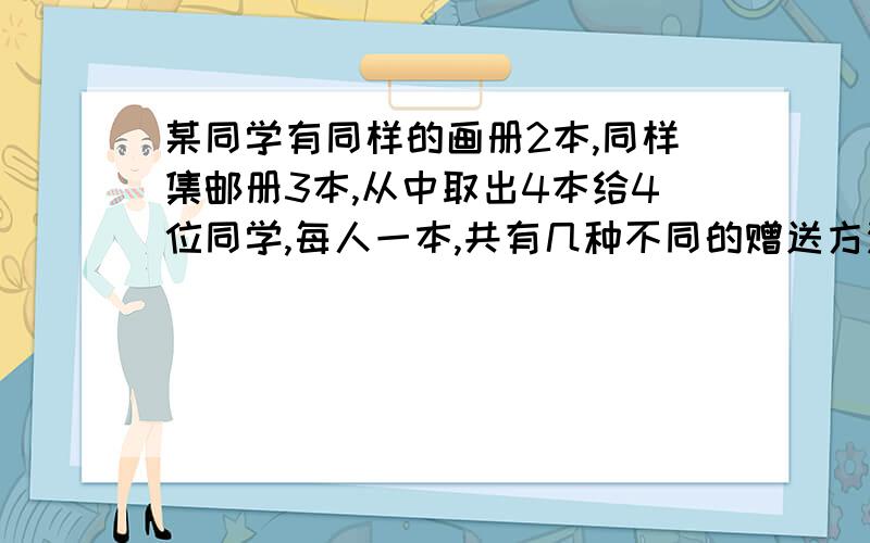 某同学有同样的画册2本,同样集邮册3本,从中取出4本给4位同学,每人一本,共有几种不同的赠送方法我想请问一下是否是分成有1人得画册3人得邮册和两人得画册两人得邮册两种情况,如果是的