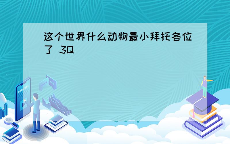 这个世界什么动物最小拜托各位了 3Q