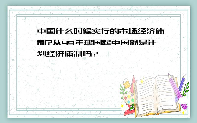 中国什么时候实行的市场经济体制?从49年建国起中国就是计划经济体制吗?