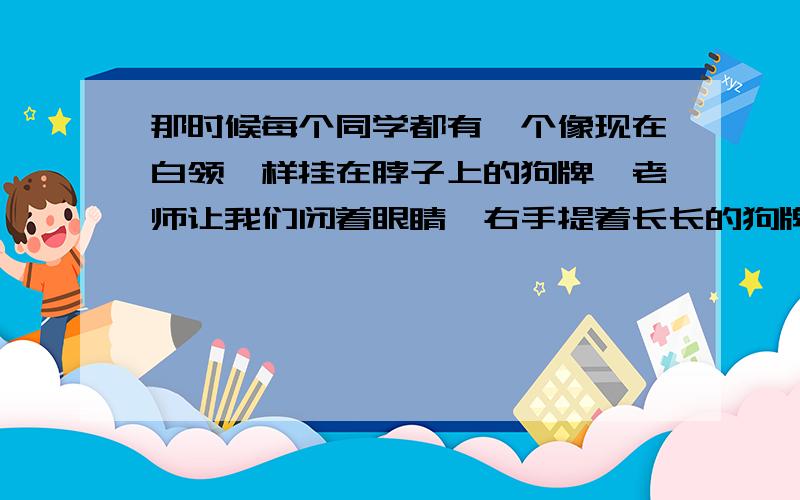 那时候每个同学都有一个像现在白领一样挂在脖子上的狗牌,老师让我们闭着眼睛,右手提着长长的狗牌.过了半分钟,等我们睁开眼睛,老师说,有些同学的狗牌会晃动,有一个同学晃得特别厉害.