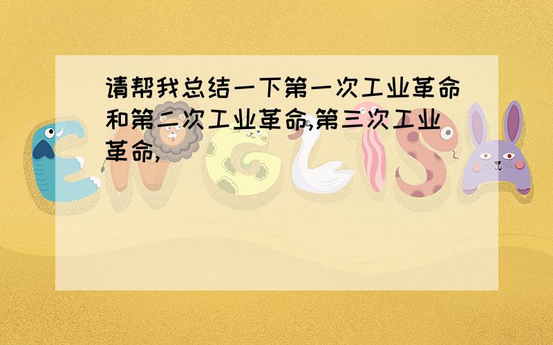 请帮我总结一下第一次工业革命和第二次工业革命,第三次工业革命,