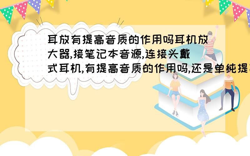 耳放有提高音质的作用吗耳机放大器,接笔记本音源,连接头戴式耳机,有提高音质的作用吗,还是单纯提高电路回路的作用?