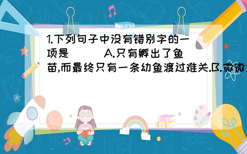 1.下列句子中没有错别字的一项是 ( )A.只有孵出了鱼苗,而最终只有一条幼鱼渡过难关.B.微微地一阵暖意,小雪花满足而温柔地溶化了.C.一个物种在新的环境中必然尊循物竞天择的法则.D.头发立