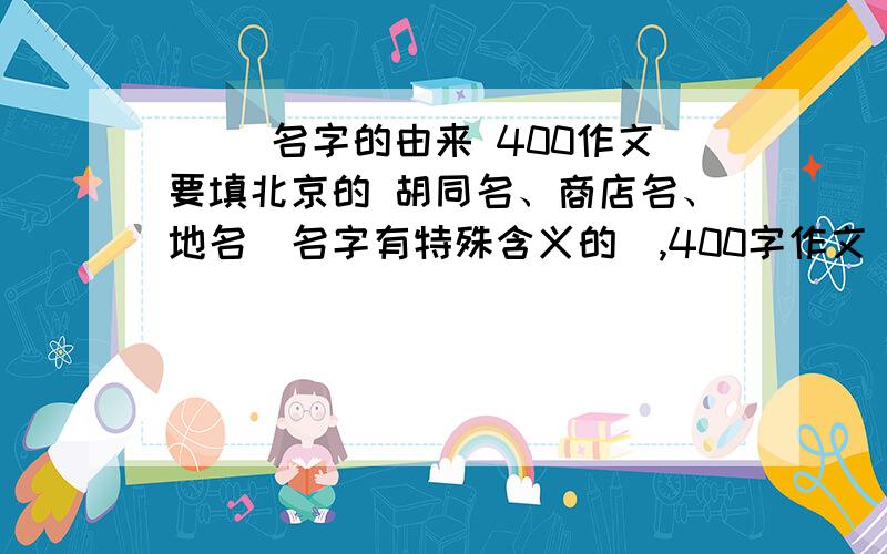 （ ）名字的由来 400作文要填北京的 胡同名、商店名、地名（名字有特殊含义的）,400字作文