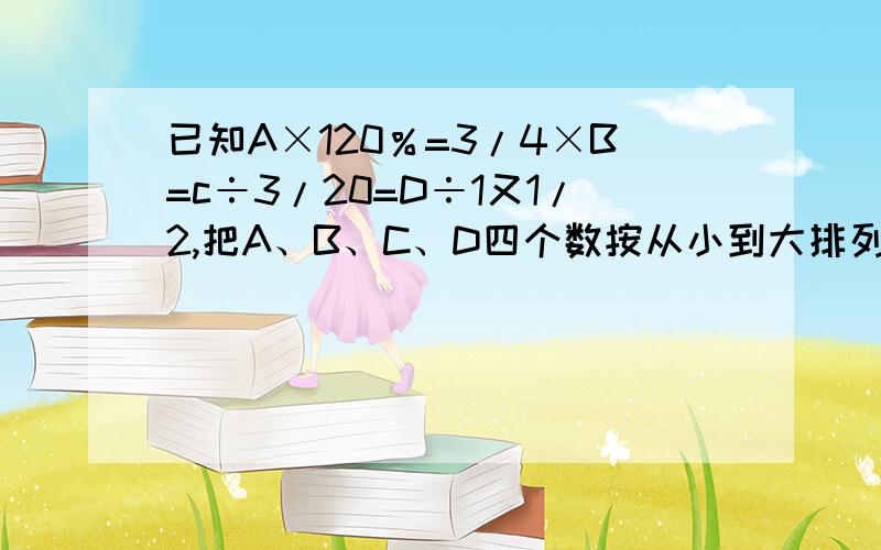 已知A×120％=3/4×B=c÷3/20=D÷1又1/2,把A、B、C、D四个数按从小到大排列起来（