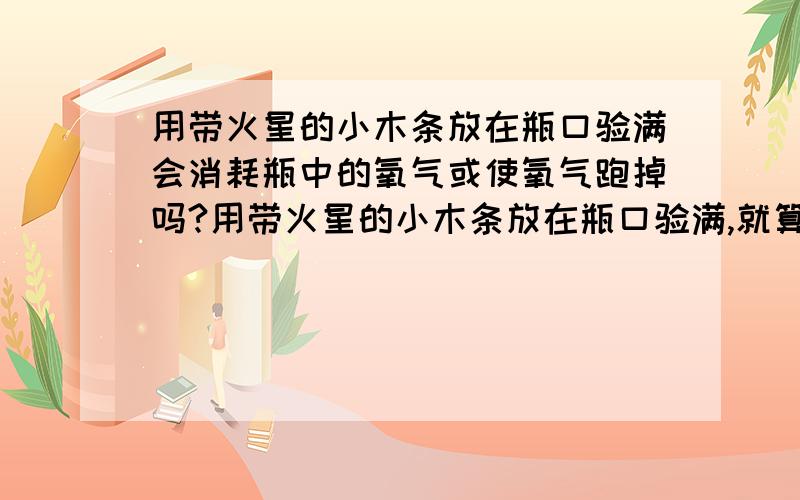 用带火星的小木条放在瓶口验满会消耗瓶中的氧气或使氧气跑掉吗?用带火星的小木条放在瓶口验满,就算瓶里的氧气真的满了,但这么一验,难道不会消耗掉氧气或者让瓶中的氧气又跑掉一部分