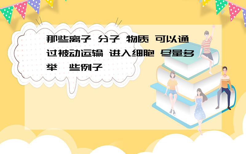 那些离子 分子 物质 可以通过被动运输 进入细胞 尽量多举一些例子