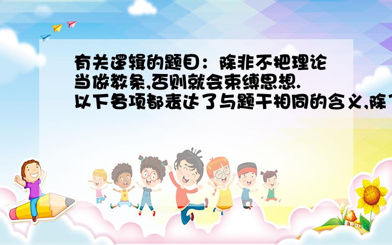 有关逻辑的题目：除非不把理论当做教条,否则就会束缚思想.以下各项都表达了与题干相同的含义,除了（）A.如果不把理论当做教条,就不会束缚思想.B.只有束缚思想,才会把理论当做教条.C.只