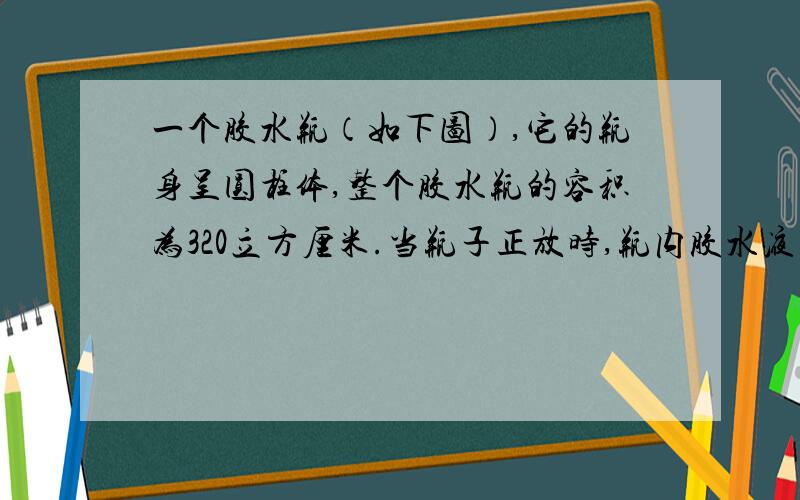 一个胶水瓶（如下图）,它的瓶身呈圆柱体,整个胶水瓶的容积为320立方厘米.当瓶子正放时,瓶内胶水液面高为8厘米,瓶子倒放时,空余部分高2厘米.请你算一算,瓶内胶水的体积是多少厘米?