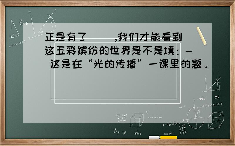 正是有了（ ）,我们才能看到这五彩缤纷的世界是不是填：- 这是在“光的传播”一课里的题。