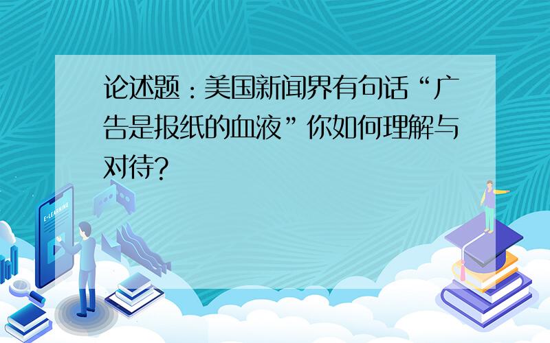 论述题：美国新闻界有句话“广告是报纸的血液”你如何理解与对待?