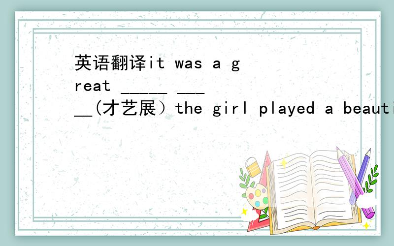 英语翻译it was a great _____ _____(才艺展）the girl played a beautiful____ ______ （钢琴曲） in the party.