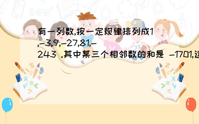 有一列数,按一定规律排列成1,-3,9,-27,81,-243 .其中某三个相邻数的和是 -1701,这三个数各是多列方程解那个数是 -1701 是负的！上面的有点看不清！