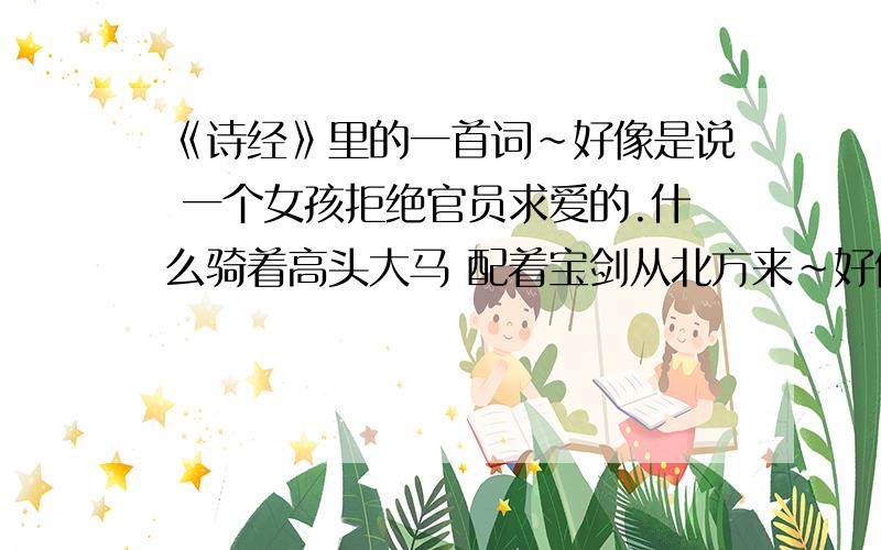 《诗经》里的一首词~好像是说 一个女孩拒绝官员求爱的.什么骑着高头大马 配着宝剑从北方来~好像是这个意思,在此谢过啦