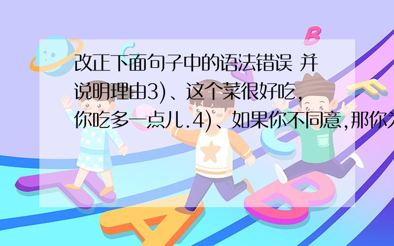 改正下面句子中的语法错误 并说明理由3)、这个菜很好吃,你吃多一点儿.4)、如果你不同意,那你为什么还答应他呢?