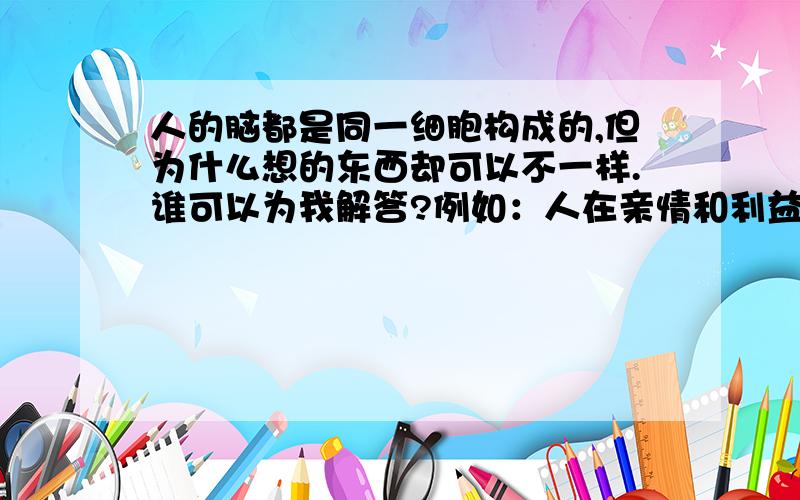 人的脑都是同一细胞构成的,但为什么想的东西却可以不一样.谁可以为我解答?例如：人在亲情和利益之间,有人会选亲情,有人会选利益.到底为什么?人的心同样是有血流动,但为什么说“人心