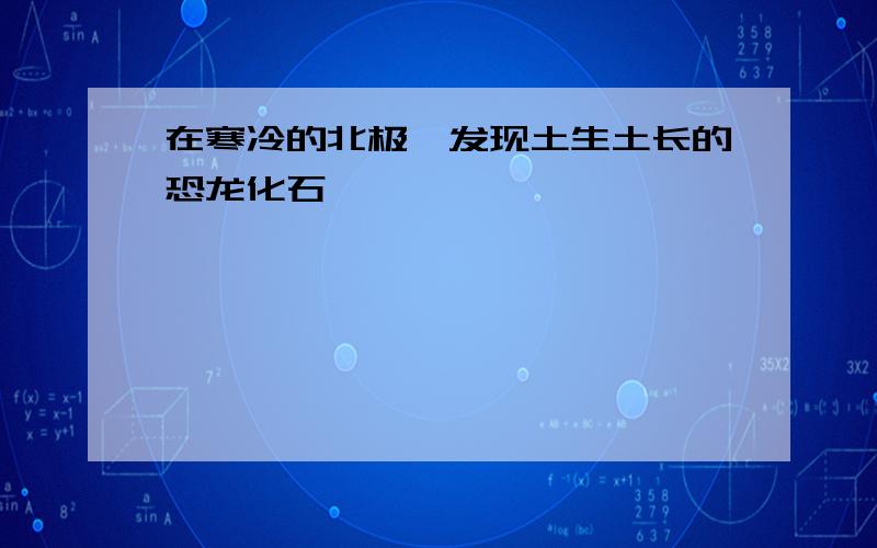 在寒冷的北极,发现土生土长的恐龙化石,