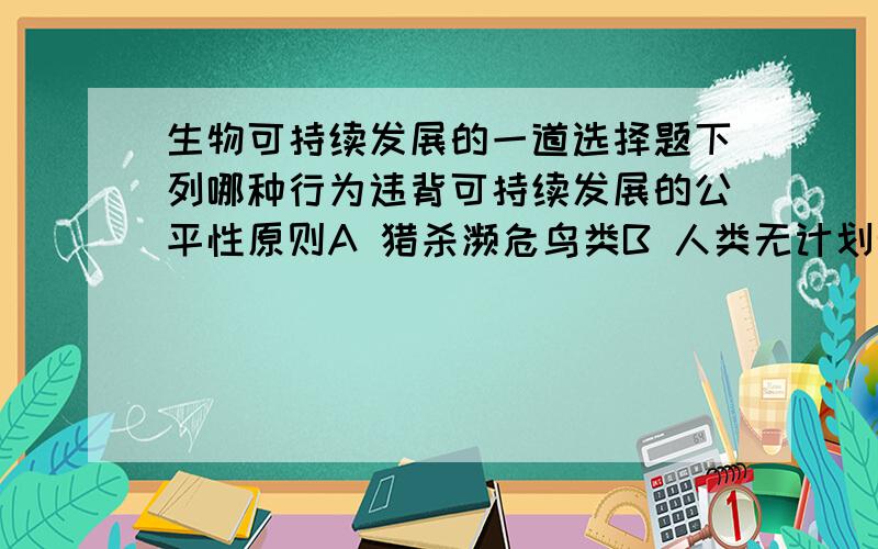 生物可持续发展的一道选择题下列哪种行为违背可持续发展的公平性原则A 猎杀濒危鸟类B 人类无计划无节制地生育C 发达国家对发展中国家的环境问题袖手旁观D 酸雨蔓延我认为选C如果不是C