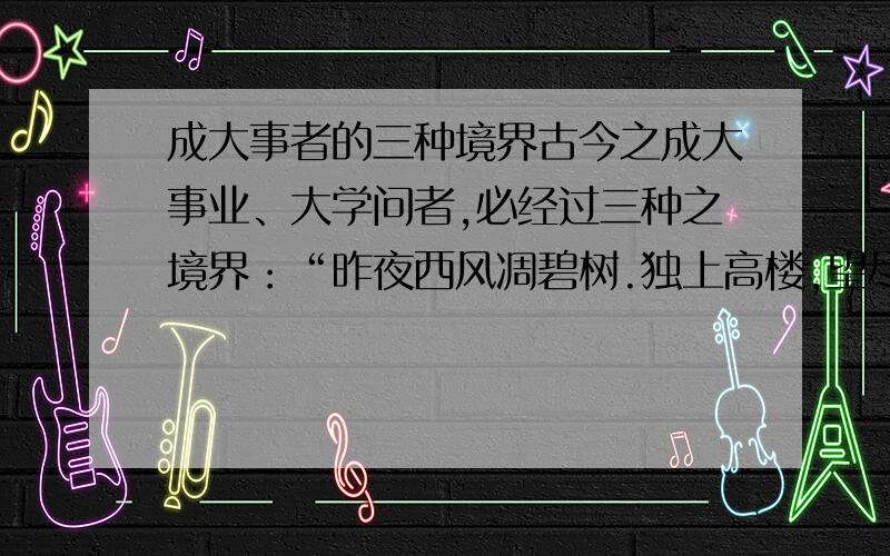 成大事者的三种境界古今之成大事业、大学问者,必经过三种之境界：“昨夜西风凋碧树.独上高楼,望尽天涯路”,此第一境也.“衣带渐宽终不悔,为伊消得人憔悴”,此第二境也.“众里寻他千