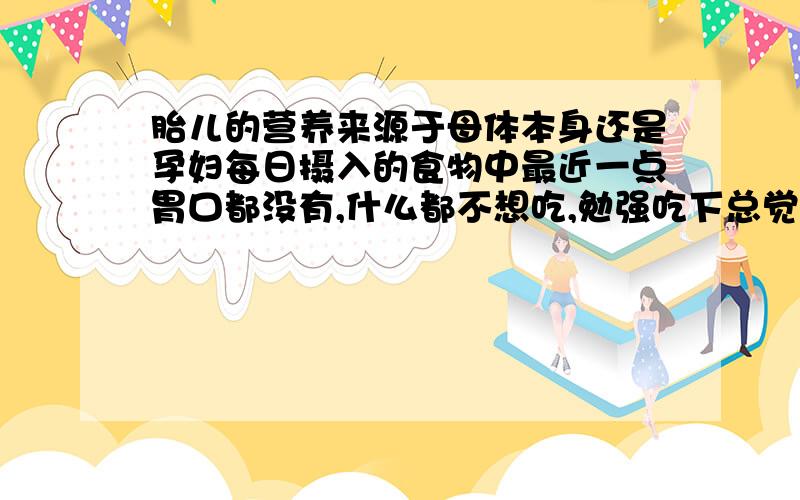 胎儿的营养来源于母体本身还是孕妇每日摄入的食物中最近一点胃口都没有,什么都不想吃,勉强吃下总觉得不舒服.可是又担心这样下去宝宝会不会营养不良.不太明白胎儿的营养是来源于母体