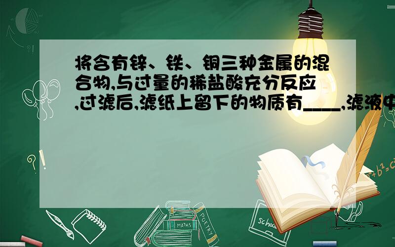 将含有锌、铁、铜三种金属的混合物,与过量的稀盐酸充分反应,过滤后,滤纸上留下的物质有____,滤液中存在溶质有（ ),当继续向滤液中加过量锌后,经充分反应后再过滤,滤纸上留下的固体是（