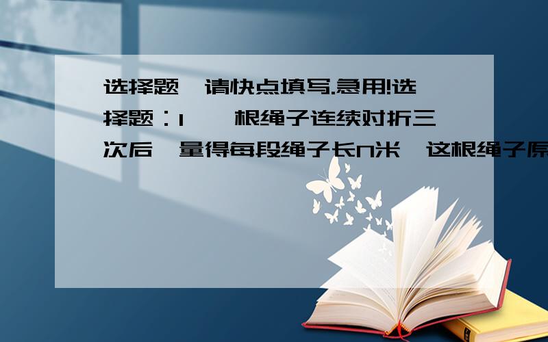 选择题,请快点填写.急用!选择题：1、一根绳子连续对折三次后,量得每段绳子长N米,这根绳子原长（    ）米.A、3N       B、6N    C、8N         D、10N2、一个小数按四舍五入保留一位小数约是9.0,这