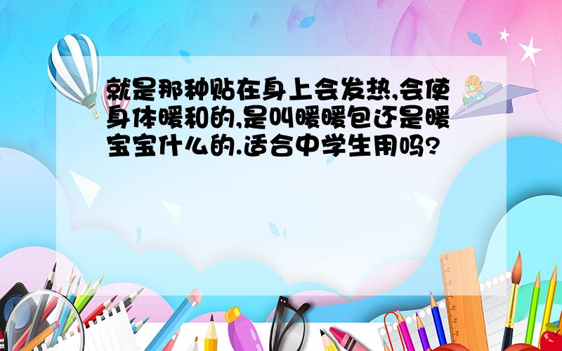 就是那种贴在身上会发热,会使身体暖和的,是叫暖暖包还是暖宝宝什么的.适合中学生用吗?