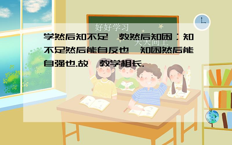 学然后知不足,教然后知困；知不足然后能自反也,知困然后能自强也.故曰教学相长.