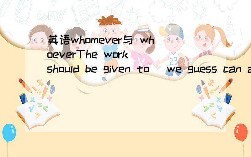 英语whomever与 whoeverThe work should be given to _we guess can accomplish it ahead of time.a whomever b whoever 明明前面有介词啊?3Q再给你五分！明白了！