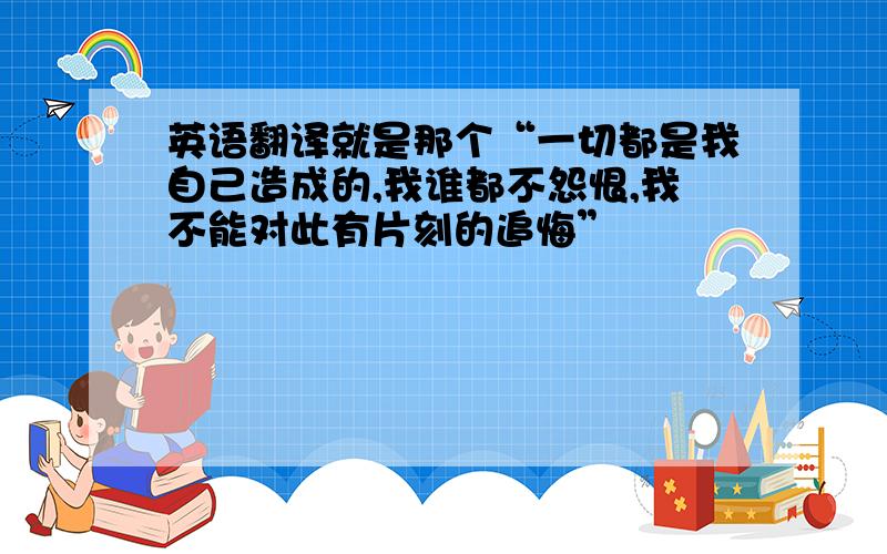 英语翻译就是那个“一切都是我自己造成的,我谁都不怨恨,我不能对此有片刻的追悔”