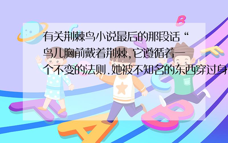 有关荆棘鸟小说最后的那段话“鸟儿胸前戴着荆棘,它遵循着一个不变的法则.她被不知名的东西穿过身体,被驱赶着,歌唱着死去.在那荆棘刺进的一瞬,她没有意识到死之将临.她只是唱着唱着,