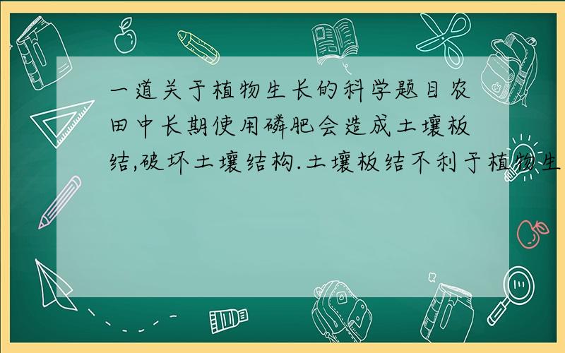 一道关于植物生长的科学题目农田中长期使用磷肥会造成土壤板结,破坏土壤结构.土壤板结不利于植物生长的原因是A、缺少肥料,妨碍光合作用B、缺少二氧化碳,妨碍光合作用C、缺少氧,妨碍