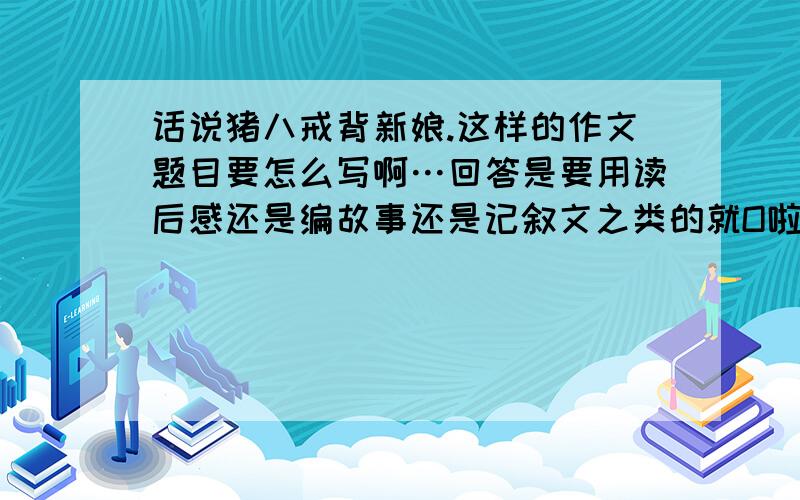 话说猪八戒背新娘.这样的作文题目要怎么写啊…回答是要用读后感还是编故事还是记叙文之类的就O啦