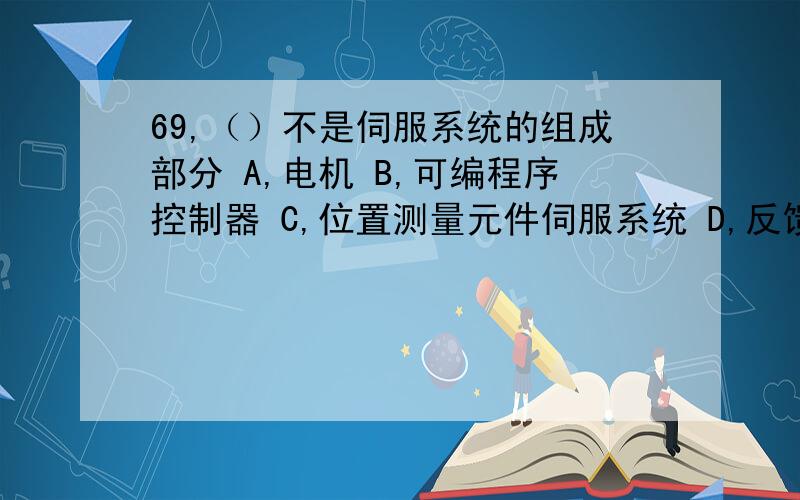 69,（）不是伺服系统的组成部分 A,电机 B,可编程序控制器 C,位置测量元件伺服系统 D,反馈电路