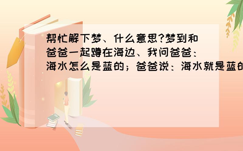 帮忙解下梦、什么意思?梦到和爸爸一起蹲在海边、我问爸爸：海水怎么是蓝的；爸爸说：海水就是蓝的!我说这水会不会掉颜色,后来就是我用手弄水玩、一会手边蓝了、就当我们准备走的时