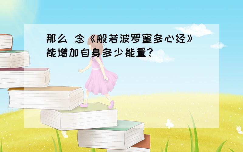 那么 念《般若波罗蜜多心经》能增加自身多少能量?