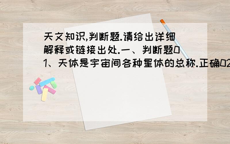 天文知识,判断题.请给出详细解释或链接出处.一、判断题01、天体是宇宙间各种星体的总称.正确02、恒星、行星、卫星、星团、星系、星际物质都是天体.正确03、测定恒星的位置和建立星表