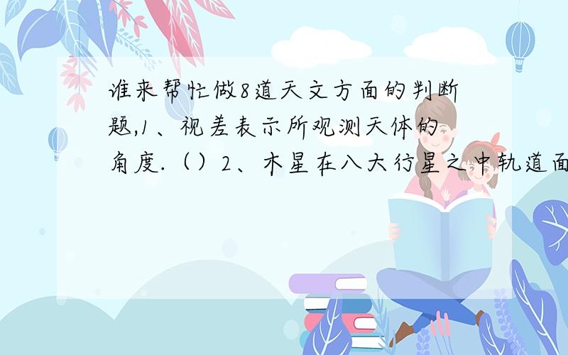 谁来帮忙做8道天文方面的判断题,1、视差表示所观测天体的角度.（）2、木星在八大行星之中轨道面最靠近行星平均轨道面.（ ）3、从地球的南极上空看,地球自转的方向是逆时针方向.（ ）4