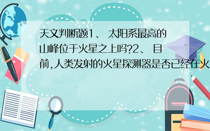 天文判断题1、 太阳系最高的山峰位于火星之上吗?2、 目前,人类发射的火星探测器是否已经在火星上发现了生命存在的证据?3、 火星的体积比地球小吗?4、 地球只有月球这样一颗天然卫星吗?