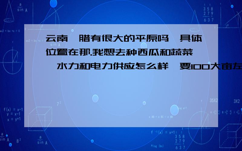 云南勐腊有很大的平原吗,具体位置在那.我想去种西瓜和蔬菜,水力和电力供应怎么样,要100大亩左右,谢谢