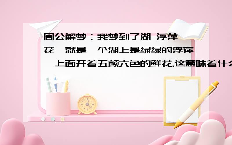 周公解梦：我梦到了湖 浮萍 花,就是一个湖上是绿绿的浮萍,上面开着五颜六色的鲜花.这意味着什么?