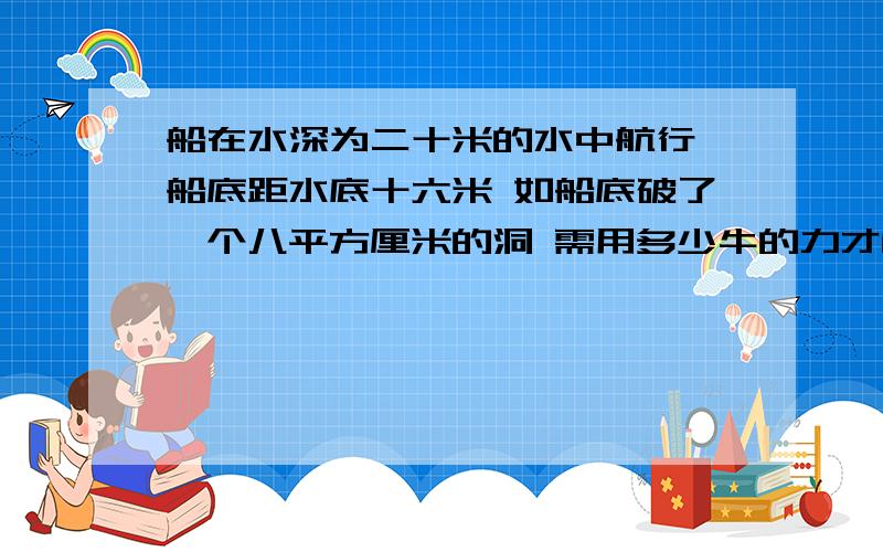 船在水深为二十米的水中航行 船底距水底十六米 如船底破了一个八平方厘米的洞 需用多少牛的力才能堵住洞?