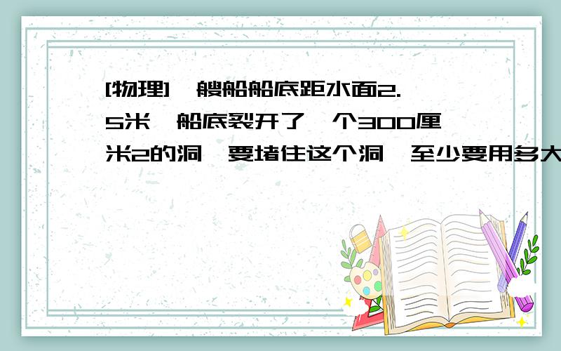 [物理]一艘船船底距水面2.5米,船底裂开了一个300厘米2的洞,要堵住这个洞,至少要用多大的力?我只想知道答案是不是735N ?