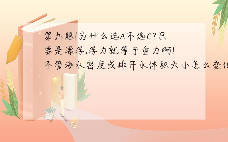 第九题!为什么选A不选C?只要是漂浮,浮力就等于重力啊!不管海水密度或排开水体积大小怎么变化,浮力都等于重力没变啊!为什么选A不选C?