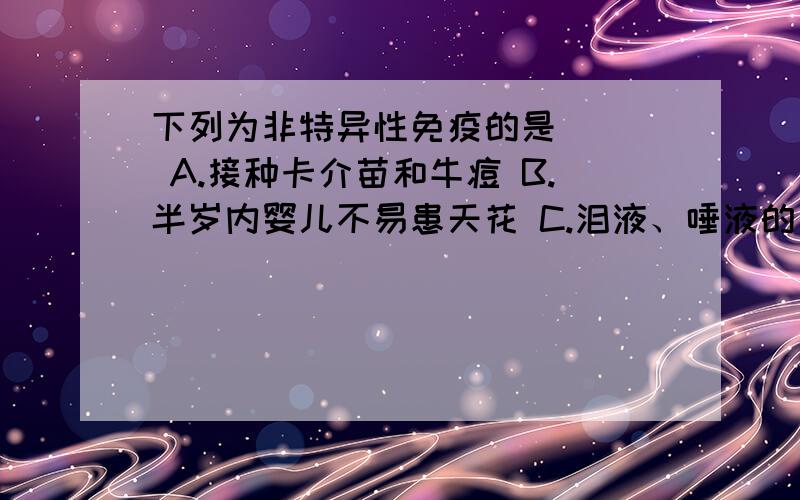 下列为非特异性免疫的是( ) A.接种卡介苗和牛痘 B.半岁内婴儿不易患天花 C.泪液、唾液的杀菌作用 D.患过天下列为非特异性免疫的是( )A.接种卡介苗和牛痘 B.半岁内婴儿不易患天花C.泪液、唾