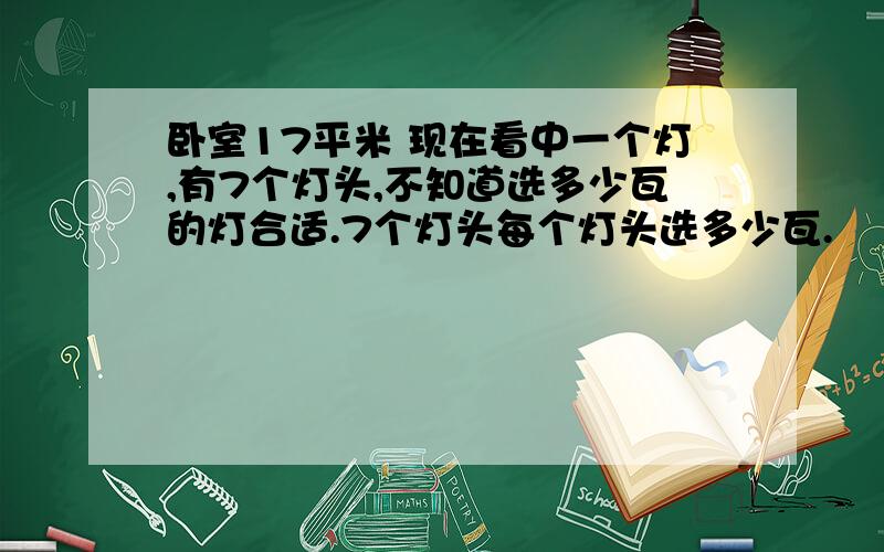 卧室17平米 现在看中一个灯,有7个灯头,不知道选多少瓦的灯合适.7个灯头每个灯头选多少瓦.