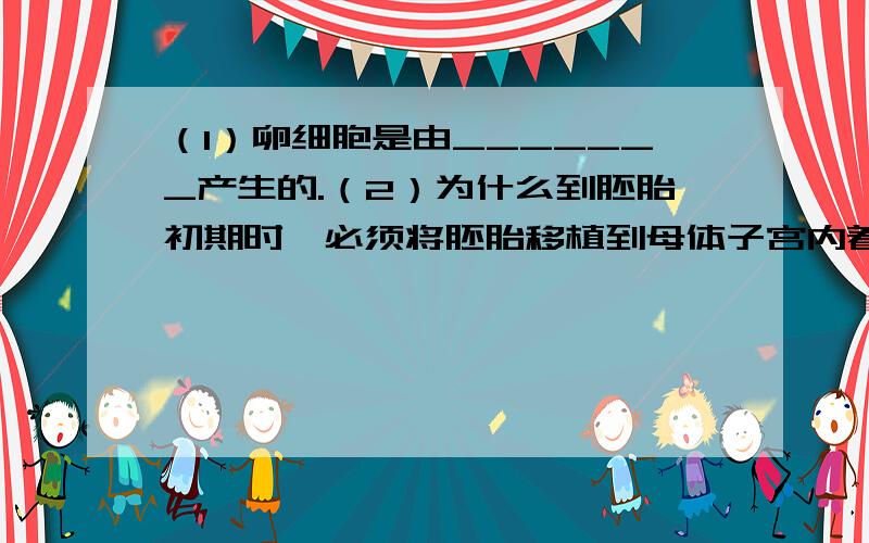 （1）卵细胞是由_______产生的.（2）为什么到胚胎初期时,必须将胚胎移植到母体子宫内着床?（提示:考虑胚胎营养来源） （3）你认为“试管婴儿”的培养成功,有何应用价值.